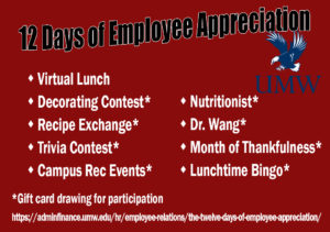 12 Days of Employee Appreciation Week: Virtual Lunch, Decorating Contest, Recipe Exchange, Trivia Contest, Campus Rec Events, Nutritionist, Dr. Wang, Month of Thankfulness, Lunchtime Bingo. Gift card drawing for participation in all events but Virtual Lunch. 