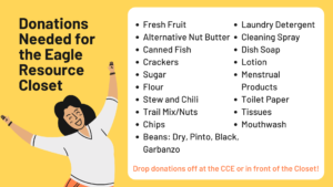 Donations Needed for the Eagle Resource Closet: Fresh fruit, alternative nut butter, canned fish, crackers, sugar, flour, stew and chili, trail mix/nuts, chips, beans (dry, pinto, black, garbanzo), laundry detergent, cleaning spray, dish soap, lotion, menstrual products, toilet paper, tissues, mouthwash. Drop donations off at the CCE or in front of the Closet. 